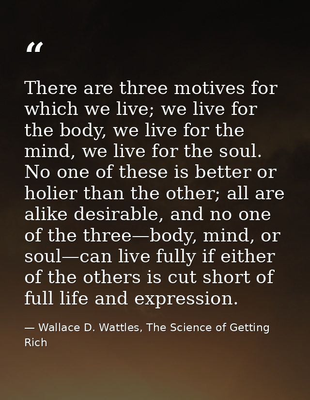 There are three motives for which we live; we live for the body, we live for the mind, we live for the soul. No one of t — Wallace D. Wattles, The Science of Getting Rich