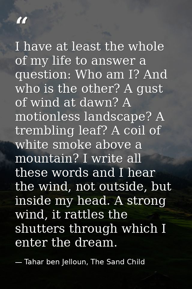 I have at least the whole of my life to answer a question: Who am I? And who is the other? A gust of wind at dawn? A mot — Tahar ben Jelloun, The Sand Child