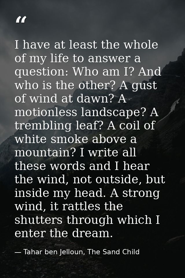I have at least the whole of my life to answer a question: Who am I? And who is the other? A gust of wind at dawn? A mot — Tahar ben Jelloun, The Sand Child