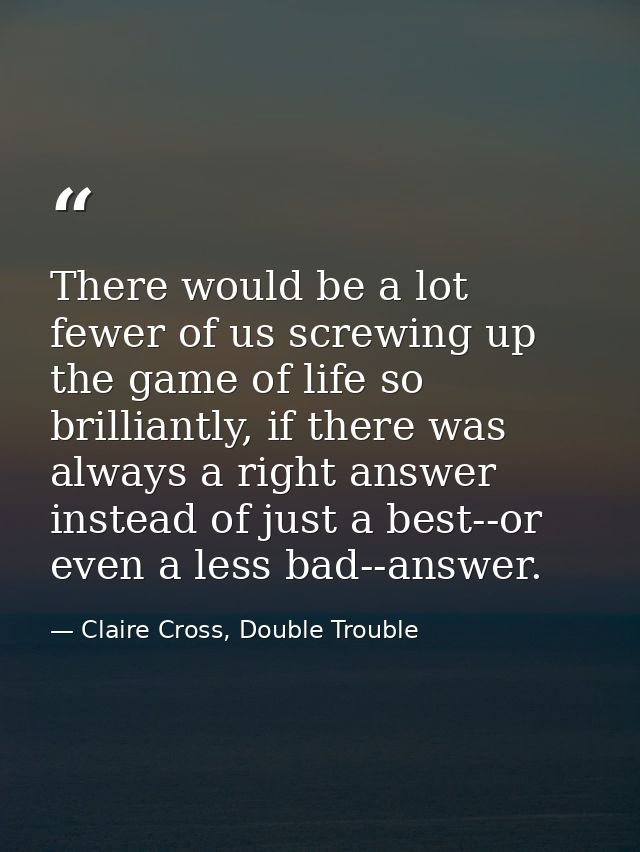 There would be a lot fewer of us screwing up the game of life so brilliantly, if there was always a right answer instead — Claire Cross, Double Trouble