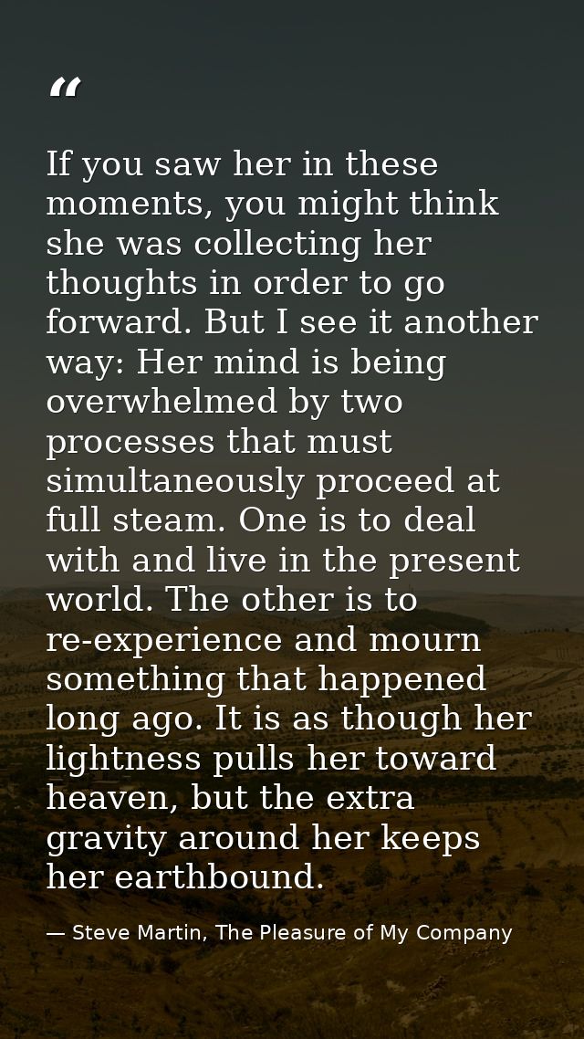If you saw her in these moments, you might think she was collecting her thoughts in order to go forward. But I see it an — Steve Martin, The Pleasure of My Company