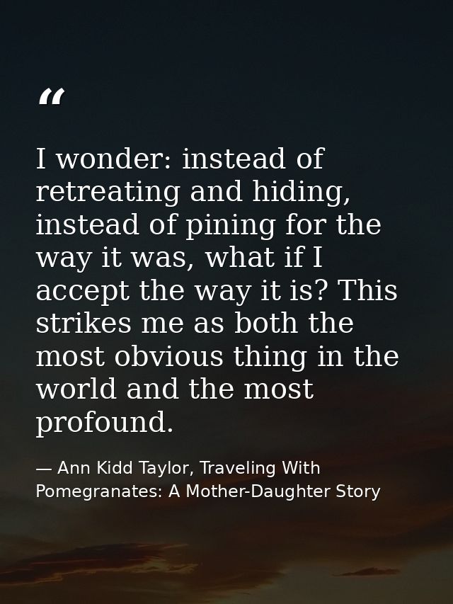 I wonder: instead of retreating and hiding, instead of pining for the way it was, what if I accept the way it is? This s — Ann Kidd Taylor, Traveling With Pomegranates: A Mother-Daughter Story