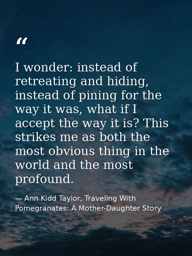 I wonder: instead of retreating and hiding, instead of pining for the way it was, what if I accept the way it is? This s — Ann Kidd Taylor, Traveling With Pomegranates: A Mother-Daughter Story