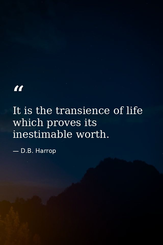 It is the transience of life which proves its inestimable worth. — D.B. Harrop