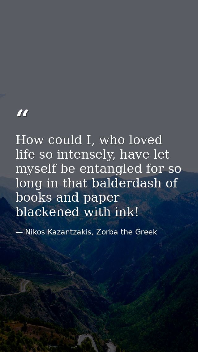 How could I, who loved life so intensely, have let myself be entangled for so long in that balderdash of books and paper — Nikos Kazantzakis, Zorba the Greek