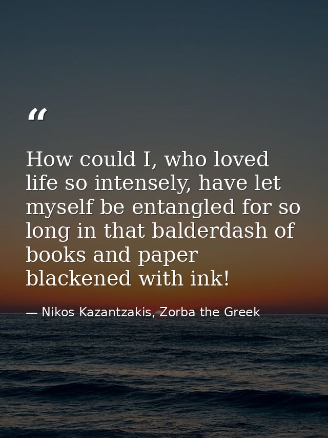 How could I, who loved life so intensely, have let myself be entangled for so long in that balderdash of books and paper — Nikos Kazantzakis, Zorba the Greek