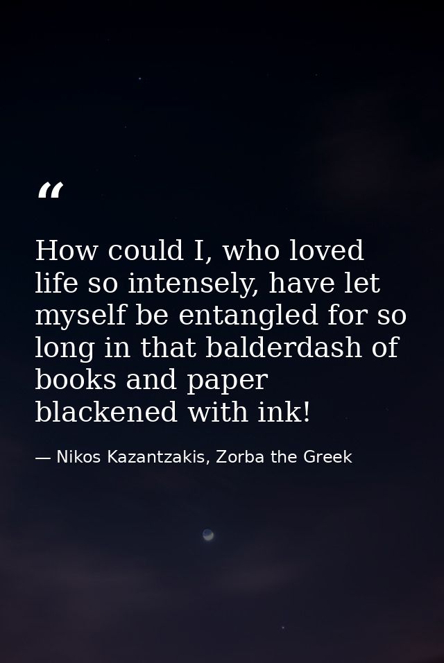 How could I, who loved life so intensely, have let myself be entangled for so long in that balderdash of books and paper — Nikos Kazantzakis, Zorba the Greek