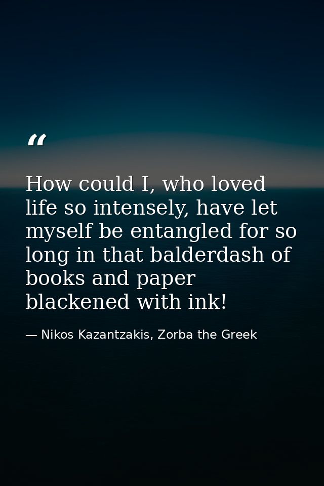 How could I, who loved life so intensely, have let myself be entangled for so long in that balderdash of books and paper — Nikos Kazantzakis, Zorba the Greek