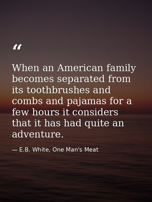 When an American family becomes separated from its toothbrushes and combs and pajamas for a few hours it considers that  — E.B. White, One Man's Meat