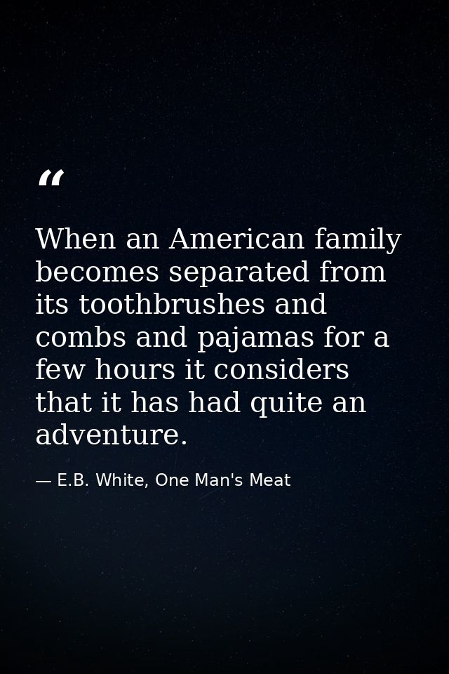 When an American family becomes separated from its toothbrushes and combs and pajamas for a few hours it considers that  — E.B. White, One Man's Meat