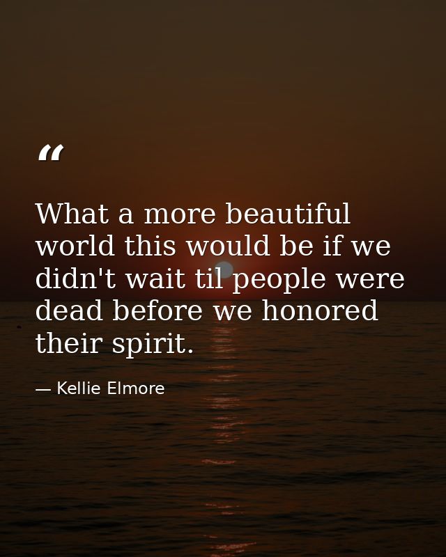 What a more beautiful world this would be if we didn't wait til people were dead before we honored their spirit. — Kellie Elmore