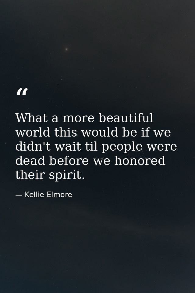 What a more beautiful world this would be if we didn't wait til people were dead before we honored their spirit. — Kellie Elmore