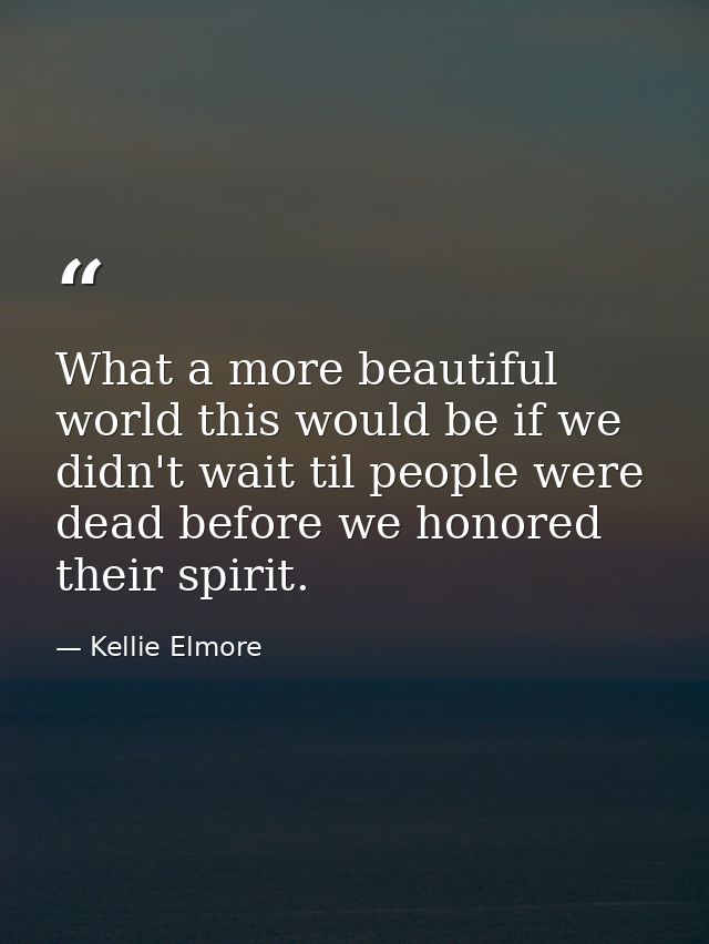 What a more beautiful world this would be if we didn't wait til people were dead before we honored their spirit. — Kellie Elmore