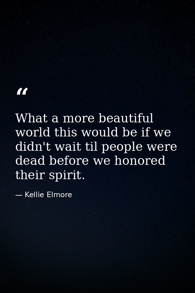 What a more beautiful world this would be if we didn't wait til people were dead before we honored their spirit. — Kellie Elmore
