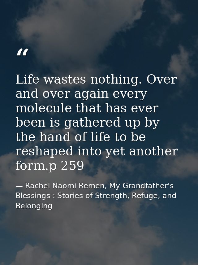 Life wastes nothing. Over and over again every molecule that has ever been is gathered up by the hand of life to be resh — Rachel Naomi Remen, My Grandfather's Blessings : Stories of Strength, Refuge, and Belonging