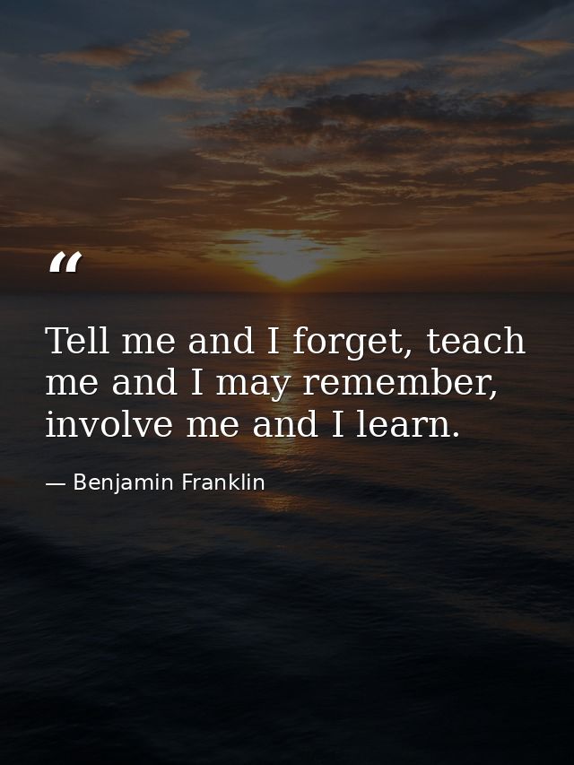 Tell me and I forget, teach me and I may remember, involve me and I learn. — Benjamin Franklin