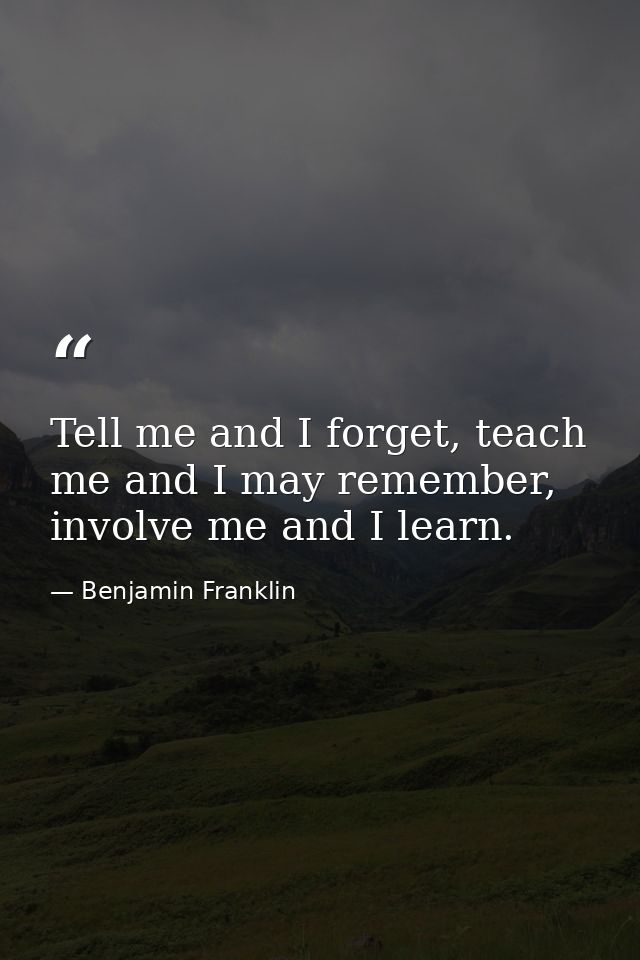 Tell me and I forget, teach me and I may remember, involve me and I learn. — Benjamin Franklin