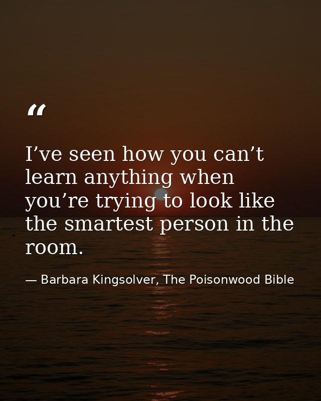 I’ve seen how you can’t learn anything when you’re trying to look like the smartest person in the room. — Barbara Kingsolver, The Poisonwood Bible