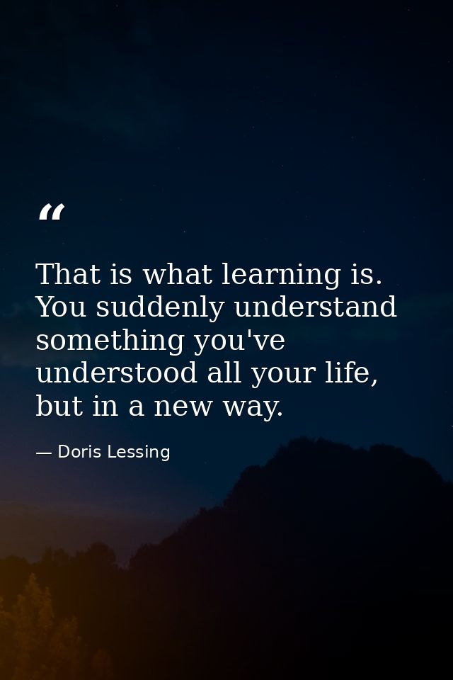 That is what learning is. You suddenly understand something you've understood all your life, but in a new way. — Doris Lessing