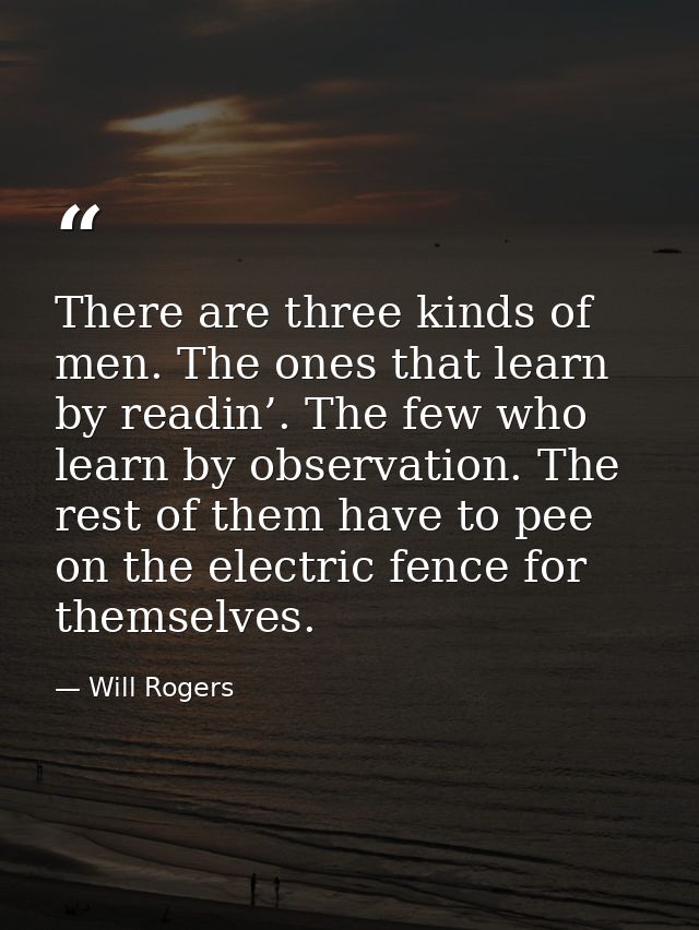 There are three kinds of men. The ones that learn by readin’. The few who learn by observation. The rest of them have to — Will Rogers