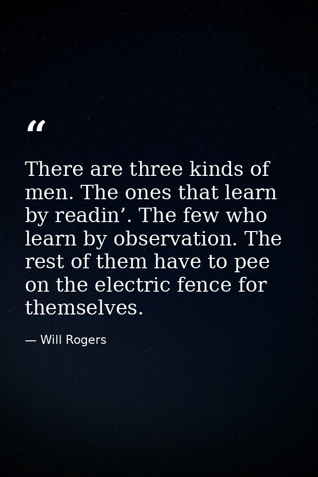 There are three kinds of men. The ones that learn by readin’. The few who learn by observation. The rest of them have to — Will Rogers
