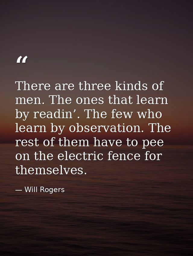 There are three kinds of men. The ones that learn by readin’. The few who learn by observation. The rest of them have to — Will Rogers
