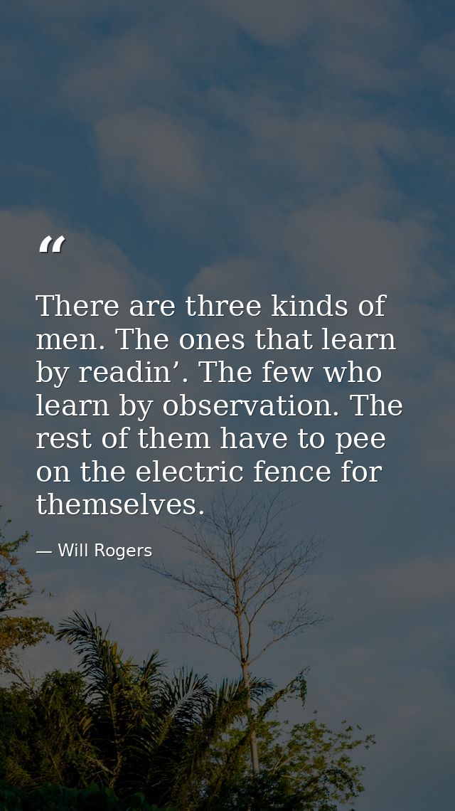 There are three kinds of men. The ones that learn by readin’. The few who learn by observation. The rest of them have to — Will Rogers