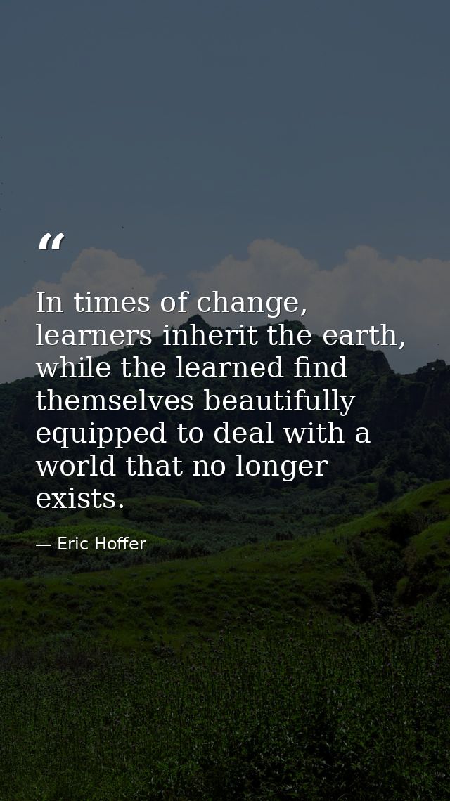 In times of change, learners inherit the earth, while the learned find themselves beautifully equipped to deal with a wo — Eric Hoffer
