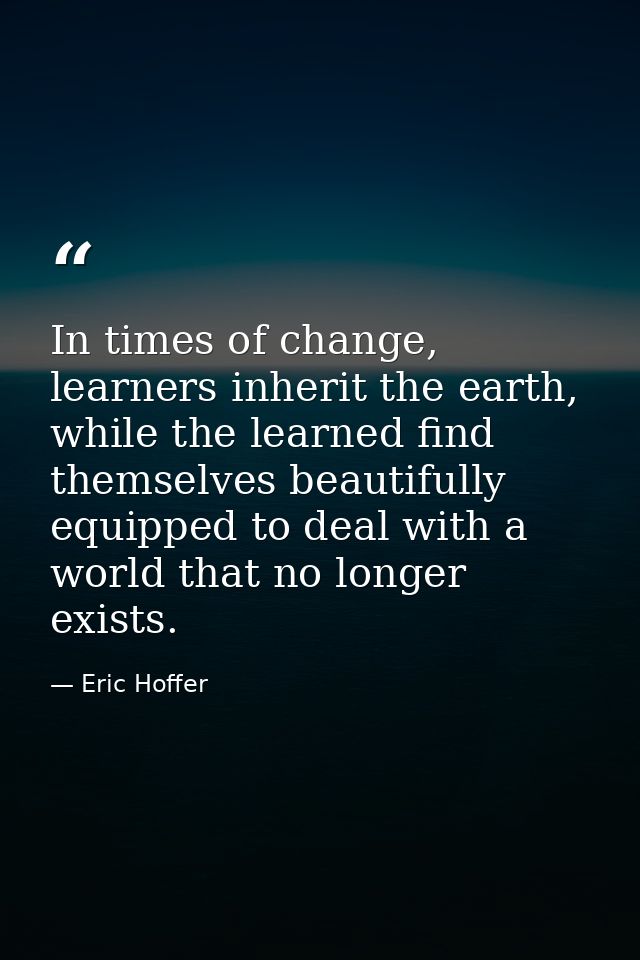 In times of change, learners inherit the earth, while the learned find themselves beautifully equipped to deal with a wo — Eric Hoffer