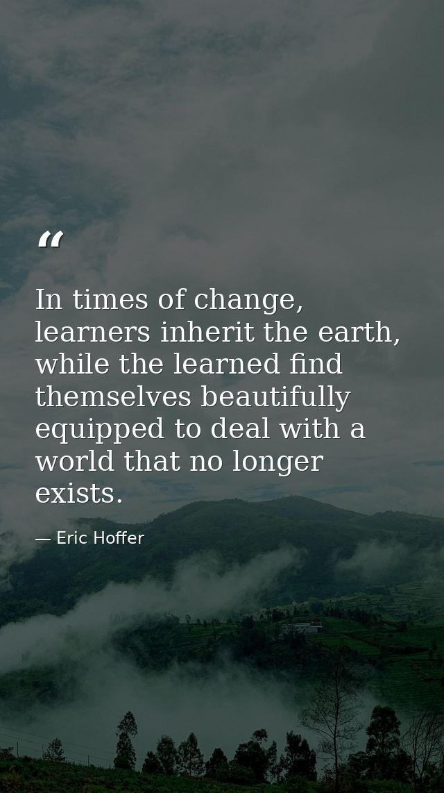 In times of change, learners inherit the earth, while the learned find themselves beautifully equipped to deal with a wo — Eric Hoffer