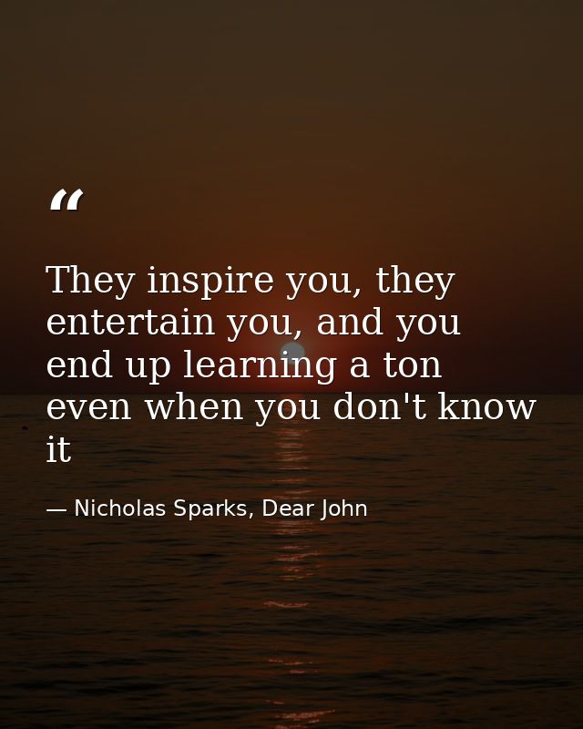 They inspire you, they entertain you, and you end up learning a ton even when you don't know it — Nicholas Sparks, Dear John