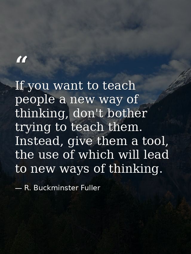 If you want to teach people a new way of thinking, don't bother trying to teach them. Instead, give them a tool, the use — R. Buckminster Fuller