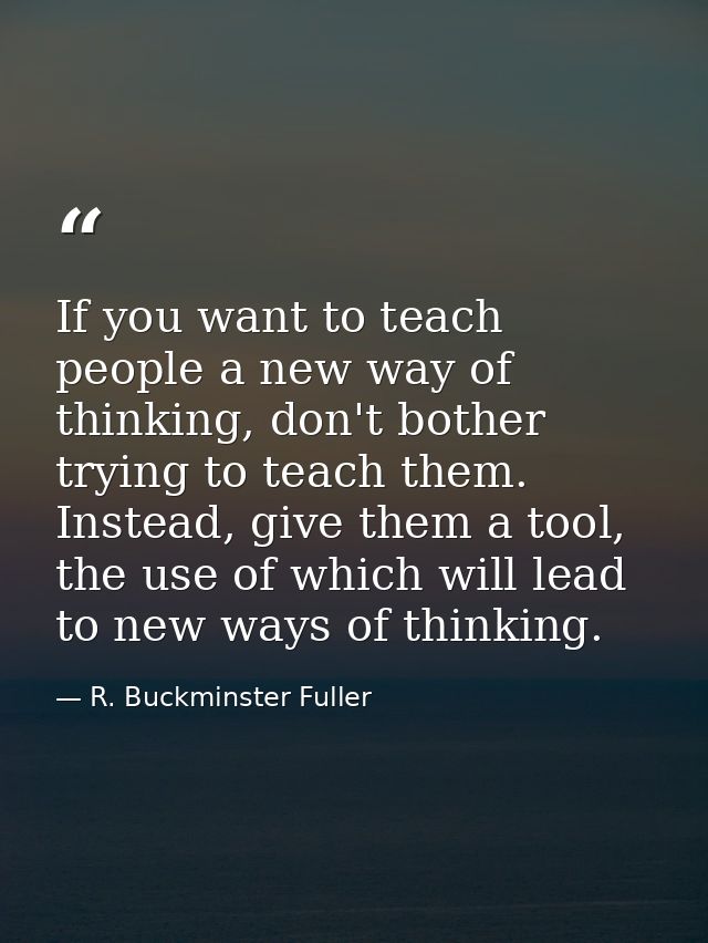If you want to teach people a new way of thinking, don't bother trying to teach them. Instead, give them a tool, the use — R. Buckminster Fuller