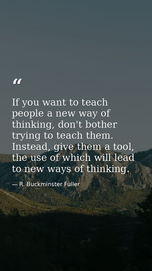If you want to teach people a new way of thinking, don't bother trying to teach them. Instead, give them a tool, the use — R. Buckminster Fuller