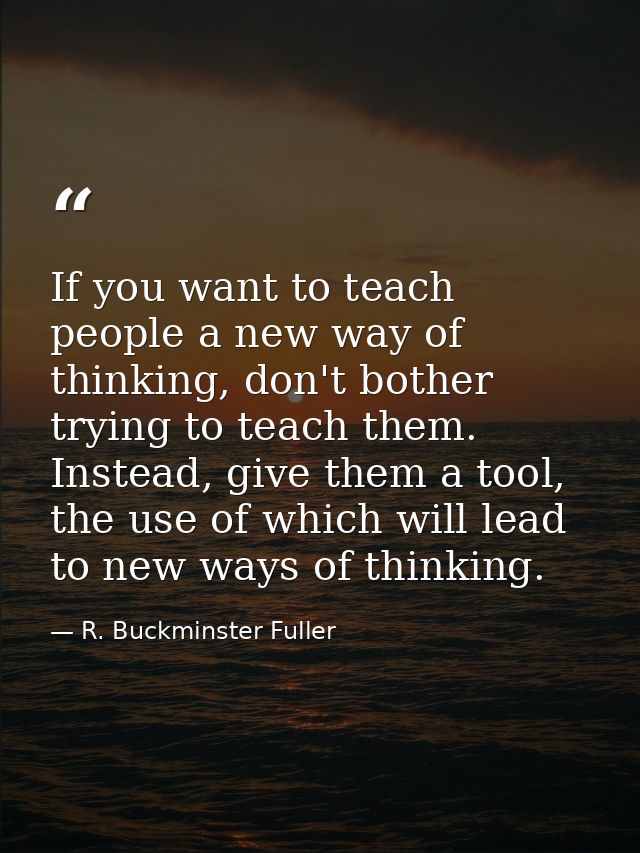 If you want to teach people a new way of thinking, don't bother trying to teach them. Instead, give them a tool, the use — R. Buckminster Fuller