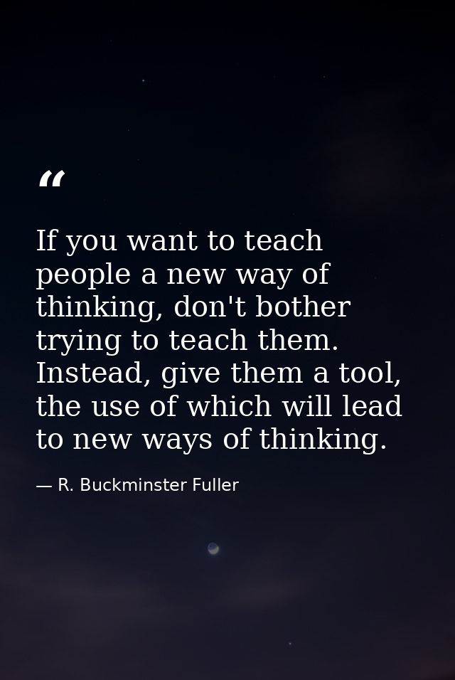 If you want to teach people a new way of thinking, don't bother trying to teach them. Instead, give them a tool, the use — R. Buckminster Fuller