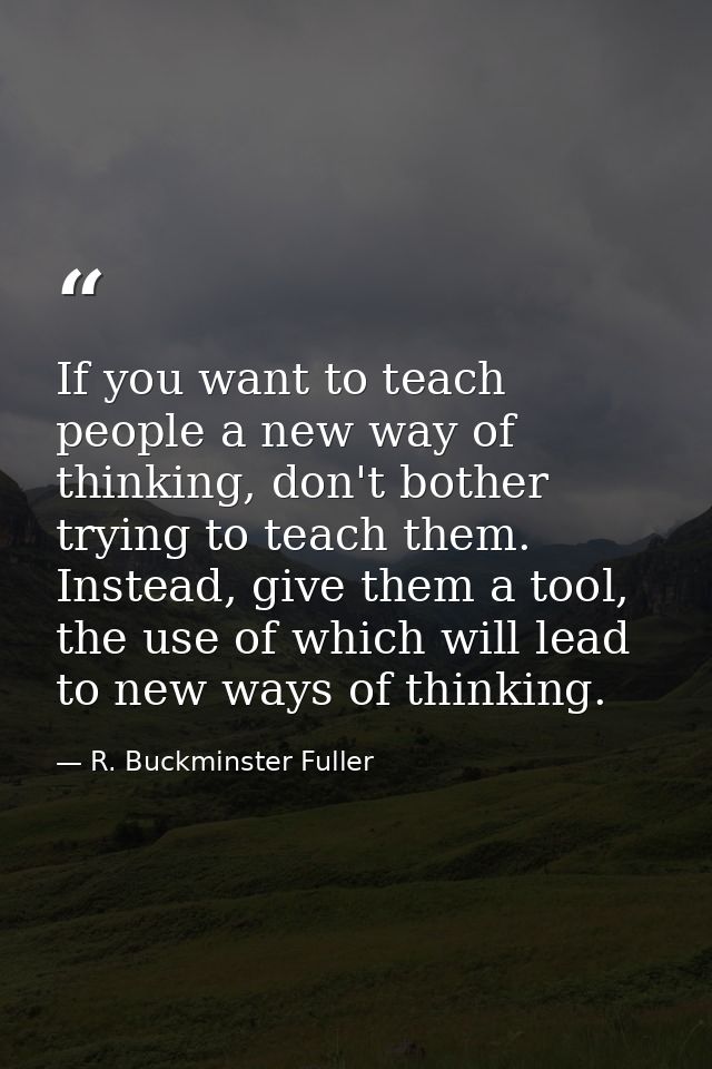 If you want to teach people a new way of thinking, don't bother trying to teach them. Instead, give them a tool, the use — R. Buckminster Fuller
