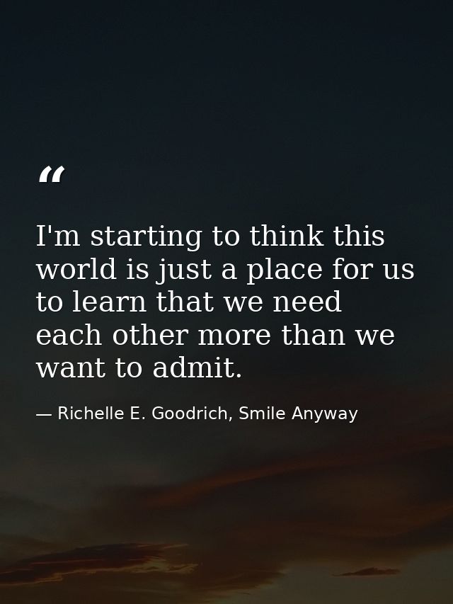 I'm starting to think this world is just a place for us to learn that we need each other more than we want to admit. — Richelle E. Goodrich, Smile Anyway