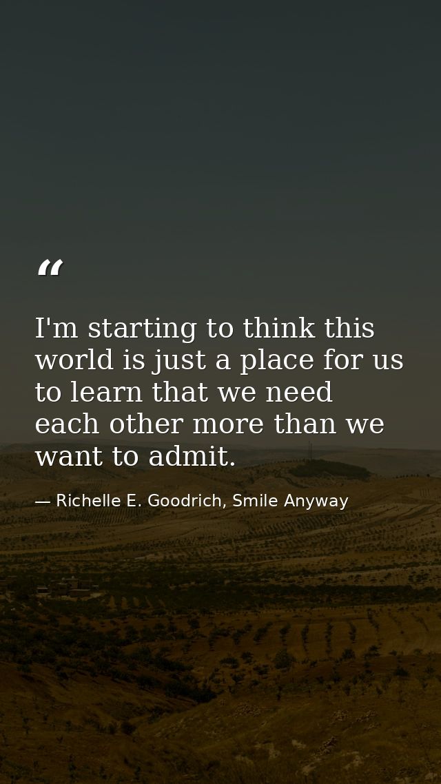 I'm starting to think this world is just a place for us to learn that we need each other more than we want to admit. — Richelle E. Goodrich, Smile Anyway