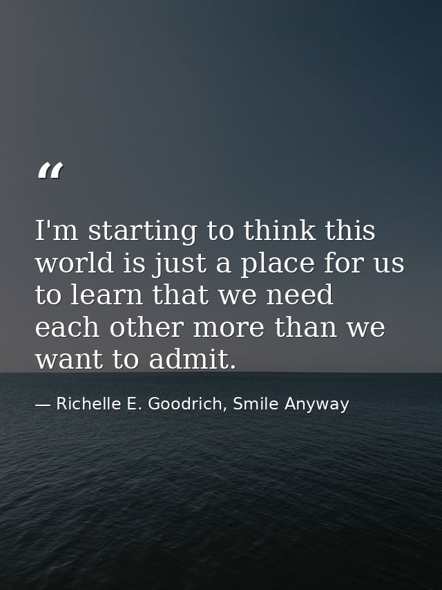 I'm starting to think this world is just a place for us to learn that we need each other more than we want to admit. — Richelle E. Goodrich, Smile Anyway