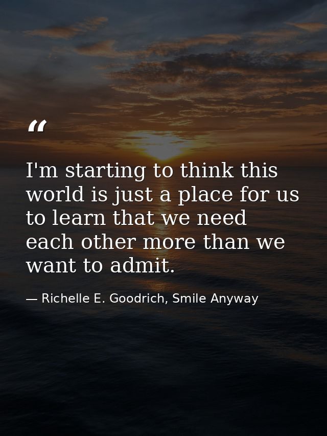 I'm starting to think this world is just a place for us to learn that we need each other more than we want to admit. — Richelle E. Goodrich, Smile Anyway