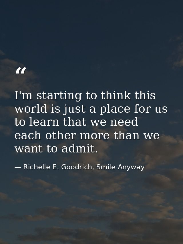 I'm starting to think this world is just a place for us to learn that we need each other more than we want to admit. — Richelle E. Goodrich, Smile Anyway