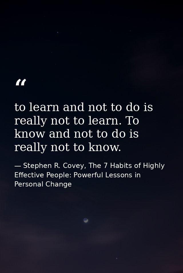 to learn and not to do is really not to learn. To know and not to do is really not to know. — Stephen R. Covey, The 7 Habits of Highly Effective People: Powerful Lessons in Personal Change