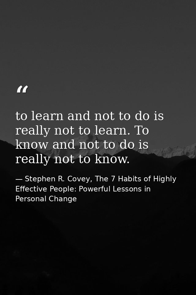 to learn and not to do is really not to learn. To know and not to do is really not to know. — Stephen R. Covey, The 7 Habits of Highly Effective People: Powerful Lessons in Personal Change