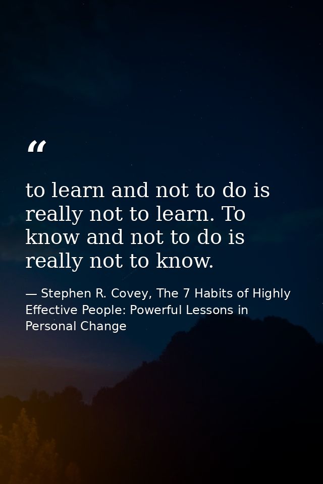 to learn and not to do is really not to learn. To know and not to do is really not to know. — Stephen R. Covey, The 7 Habits of Highly Effective People: Powerful Lessons in Personal Change