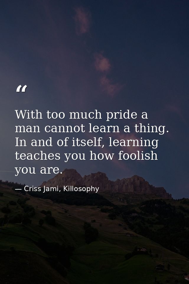 With too much pride a man cannot learn a thing. In and of itself, learning teaches you how foolish you are. — Criss Jami, Killosophy