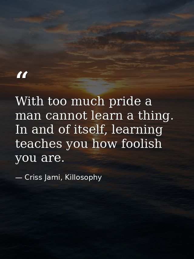 With too much pride a man cannot learn a thing. In and of itself, learning teaches you how foolish you are. — Criss Jami, Killosophy