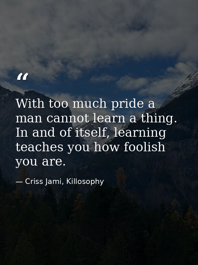 With too much pride a man cannot learn a thing. In and of itself, learning teaches you how foolish you are. — Criss Jami, Killosophy
