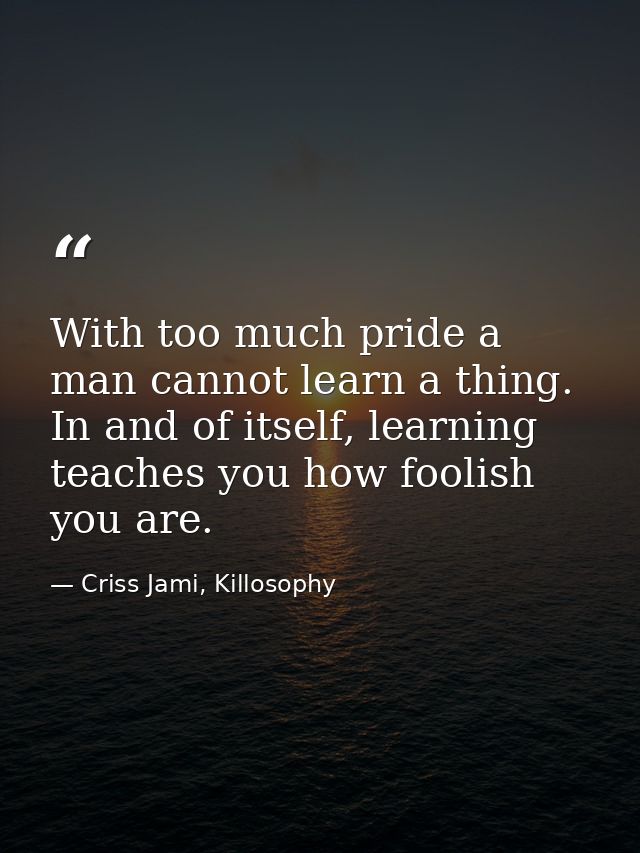 With too much pride a man cannot learn a thing. In and of itself, learning teaches you how foolish you are. — Criss Jami, Killosophy