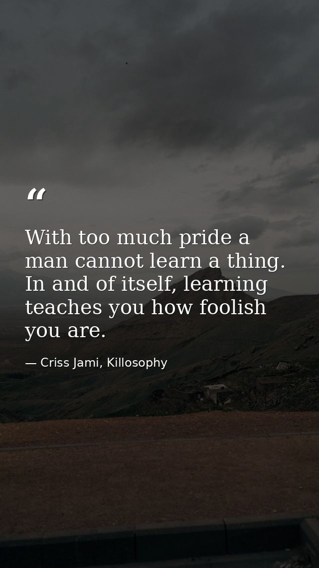 With too much pride a man cannot learn a thing. In and of itself, learning teaches you how foolish you are. — Criss Jami, Killosophy
